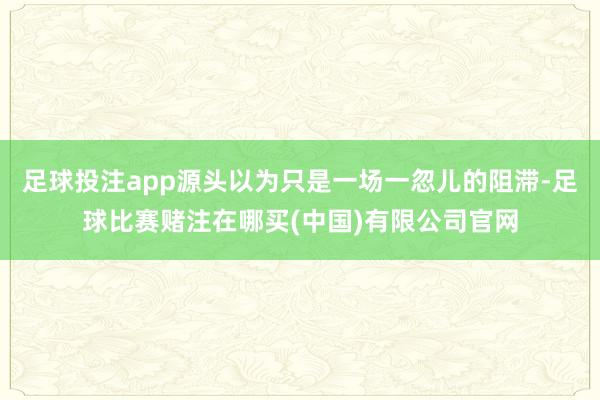 足球投注app源头以为只是一场一忽儿的阻滞-足球比赛赌注在哪买(中国)有限公司官网